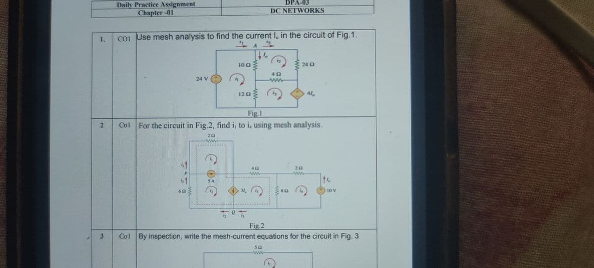 DPA-03
Daily Practice Assignment
Chapter-01
DC NETWORKS
1.
coi Use mesh analysis to find the current I, in the circuit of Fig.1.
10 2
24 Q
24 V
ww
12 2
41,
Fig.1
Col For the circuit in Fig.2, find i, to i, using mesh analysis.
20
ww
20
ww
10 V
Fig.2
Col By inspection, write the mesh-current equations for the circuit in Fig. 3
3.
2.
