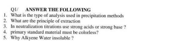 QI/ ANSWER THE FOLLOWING
1. What is the type of analysis used in precipitation methods
2. What are the principle of extraction
3. In neutralization titrations use strong acids or strong base ?
4. primary standard material must be colorless?
5. Why Alkyene Water insoluble ?
