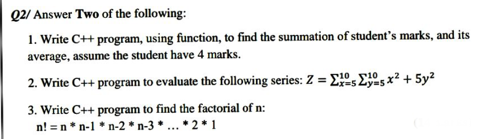 Q2/ Answer Two of the following:
1. Write C++ program, using function, to find the summation of student's marks, and its
average, assume the student have 4 marks.
2. Write C++ program to evaluate the following series: Z = Ex=52y=5 x² + 5y
3. Write C++ program to find the factorial of n:
n! =n * n-1 * n-2 * n-3 * ... * 2 * 1
