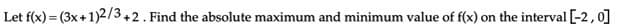 Let f(x) = (3x+1)2/3+2. Find the absolute maximum and minimum value of f(x) on the interval [-2,0]
%3D
