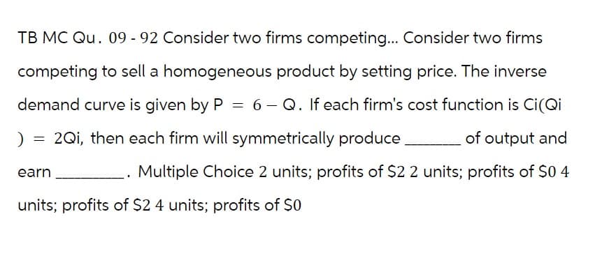 TB MC Qu. 09 - 92 Consider two firms competing... Consider two firms
competing to sell a homogeneous product by setting price. The inverse
demand curve is given by P = 6 - Q. If each firm's cost function is Ci(Qi
2Qi, then each firm will symmetrically produce
of output and
Multiple Choice 2 units; profits of $2 2 units; profits of $0 4
)
=
earn
units; profits of $2 4 units; profits of $0