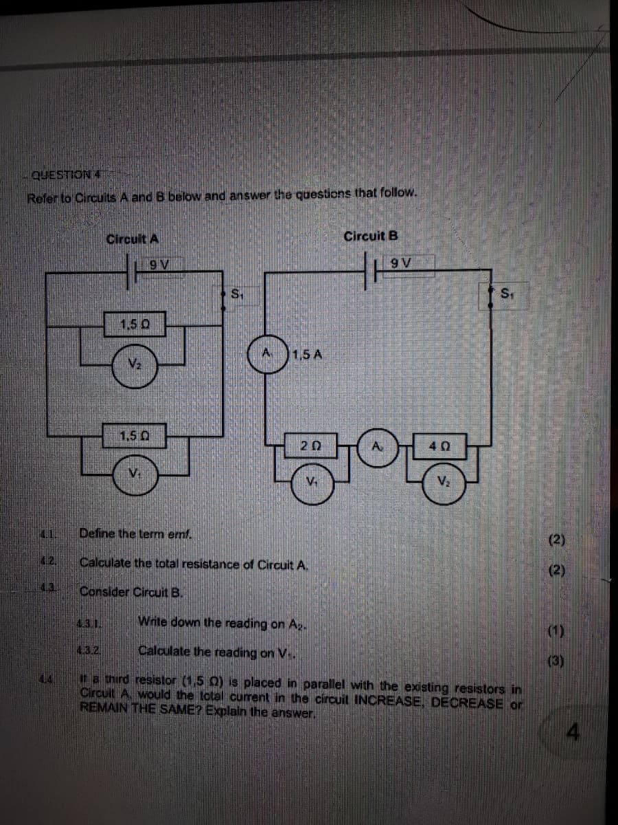 QUESTION 4
Refer to Circults A and B below and answer the questions that follow.
Circult A
Circuit B
9 V
S.
Sr
1,5 0
1,5 A
1,5 Q
20
A
40
V.
V.
V.
4.1.
Define the term emf.
(2)
12.
Calculate the total resistance of Circuit A.
(2)
431
Consider Circuit B.
43.1
Write down the reading on A,.
4.32,
Calculate the reading on V..
(3)
na third resistor (1,5 0) is placed in parallel with the existing resistors in
Circuit A. would the total current in the circuit INCREASE, DECREASE or
REMAIN THE SAME? Explain the answer.
44
