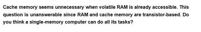 Cache memory seems unnecessary when volatile RAM is already accessible. This
question is unanswerable since RAM and cache memory are transistor-based. Do
you think a single-memory computer can do all its tasks?