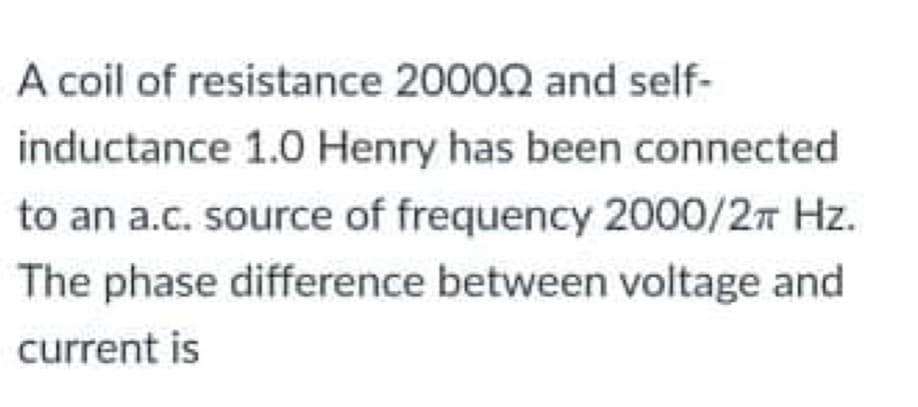 A coil of resistance 20002 and self-
inductance 1.0 Henry has been connected
to an a.c. source of frequency 2000/2 Hz.
The phase difference between voltage and
current is
