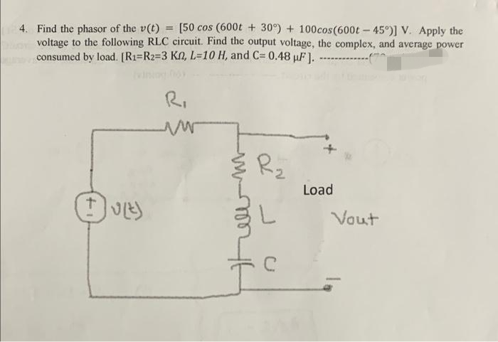 [50 cos (600t + 30°) + 100cos(600t - 45°)] V. Apply the
4. Find the phasor of the v(t)
voltage to the following RLC circuit. Find the output voltage, the complex, and average power
consumed by load. [(R1=R2=3 KN, L=10 H, and C= 0.48 uF J.
R.
Rz
Load
Vout
