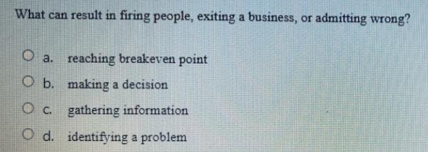 What can result in firing people, exiting a business, or admitting wrong?
O a. reaching breakeven point
O b. making a decision
O c. gathering information
O d. identifying a problem
