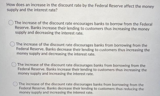 How does an increase in the discount rate by the Federal Reserve affect the money
supply and the interest rate?
The increase of the discount rate encourages banks to borrow from the Federal
Reserve. Banks increase their lending to customers thus increasing the money
supply and decreasing the interest rate.
The increase of the discount rate discourages banks from borrowing from the
Federal Reserve. Banks decrease their lending to customers thus increasing the
money supply and decreasing the interest rate.
The increase of the discount rate discourages banks from borrowing from the
Federal Reserve. Banks increase their lending to customers thus increasing the
money supply and increasing the interest rate.
The increase of the discount rate discourages banks from borrowing from the
Federal Reserve. Banks decrease their lending to customers thus reducing the
money supply and increasing the interest rate.
