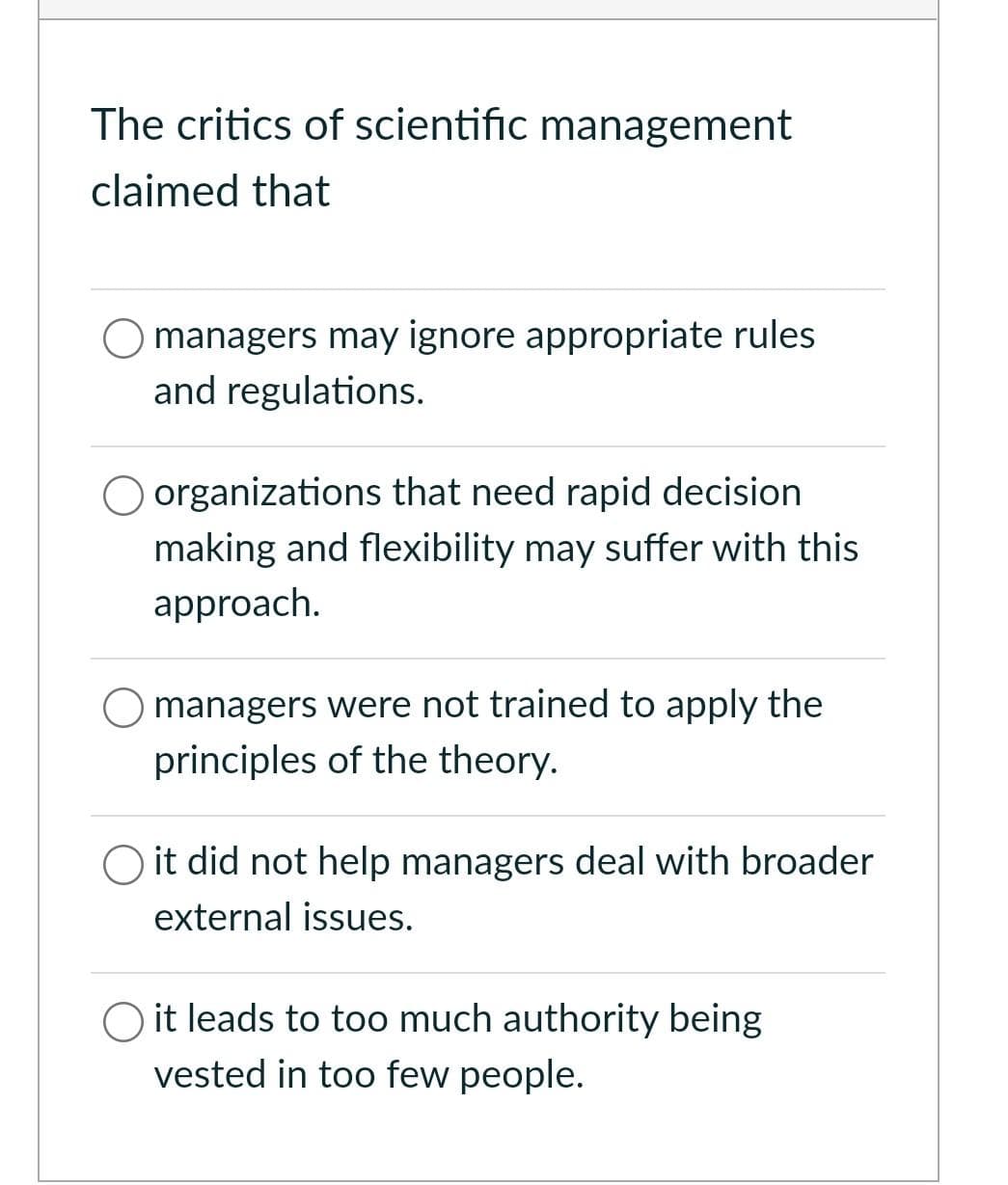 The critics of scientific management
claimed that
O managers may ignore appropriate rules
and regulations.
organizations that need rapid decision
making and flexibility may suffer with this
approach.
managers were not trained to apply the
principles of the theory.
O it did not help managers deal with broader
external issues.
O it leads to too much authority being
vested in too few people.
