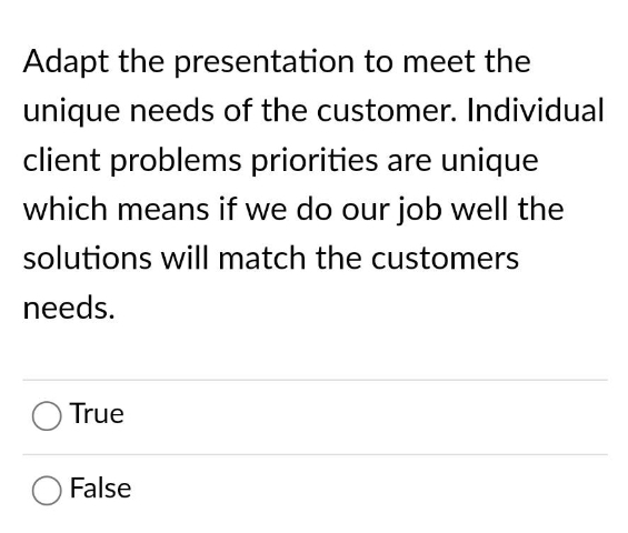 Adapt the presentation to meet the
unique needs of the customer. Individual
client problems priorities are unique
which means if we do our job well the
solutions will match the customers
needs.
True
False
