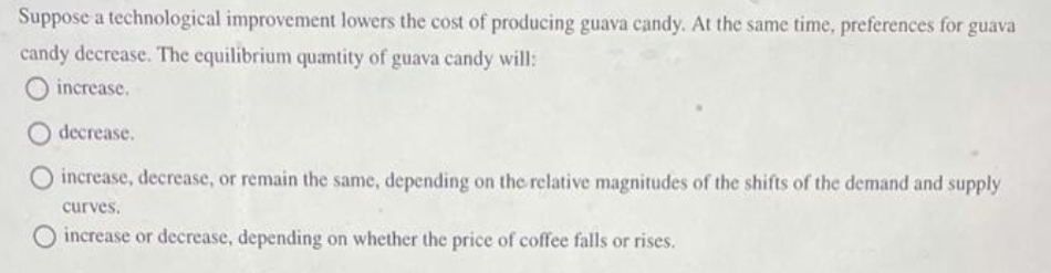 Suppose a technological improvement lowers the cost of producing guava candy. At the same time, preferences for guava
candy decrease. The equilibrium quantity of guava candy will:
increase.
decrease.
increase, decrease, or remain the same, depending on the relative magnitudes of the shifts of the demand and supply
curves.
O increase or decrease, depending on whether the price of coffee falls or rises.