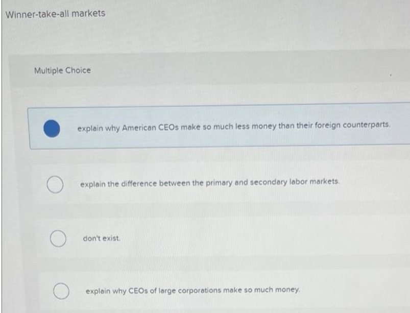 Winner-take-all markets
Multiple Choice
explain why American CEOS make so much less money than their foreign counterparts.
explain the difference between the primary and secondary labor markets.
don't exist.
explain why CEOS of large corporations make so much money.
