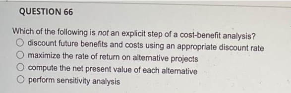 QUESTION 66
Which of the following is not an explicit step of a cost-benefit analysis?
O discount future benefits and costs using an appropriate discount rate
maximize the rate of return on alternative projects
compute the net present value of each alternative
perform sensitivity analysis