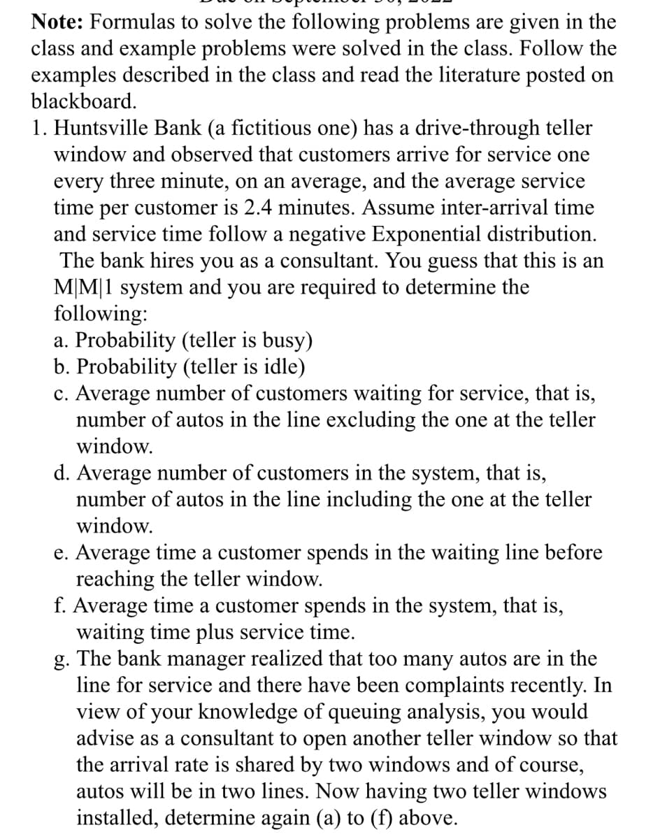 Note: Formulas to solve the following problems are given in the
class and example problems were solved in the class. Follow the
examples described in the class and read the literature posted on
blackboard.
1. Huntsville Bank (a fictitious one) has a drive-through teller
window and observed that customers arrive for service one
every three minute, on an average, and the average service
time per customer is 2.4 minutes. Assume inter-arrival time
and service time follow a negative Exponential distribution.
The bank hires you as a consultant. You guess that this is an
M|M|1 system and you are required to determine the
following:
a. Probability (teller is busy)
b. Probability (teller is idle)
c. Average number of customers waiting for service, that is,
number of autos in the line excluding the one at the teller
window.
d. Average number of customers in the system, that is,
number of autos in the line including the one at the teller
window.
e. Average time a customer spends in the waiting line before
reaching the teller window.
f. Average time a customer spends in the system, that is,
waiting time plus service time.
g. The bank manager realized that too many autos are in the
line for service and there have been complaints recently. In
view of your knowledge of queuing analysis, you would
advise as a consultant to open another teller window so that
the arrival rate is shared by two windows and of course,
autos will be in two lines. Now having two teller windows
installed, determine again (a) to (f) above.