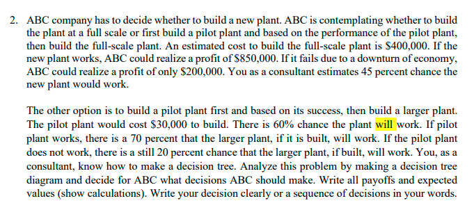 2. ABC company has to decide whether to build a new plant. ABC is contemplating whether to build
the plant at a full scale or first build a pilot plant and based on the performance of the pilot plant,
then build the full-scale plant. An estimated cost to build the full-scale plant is $400,000. If the
new plant works, ABC could realize a profit of $850,000. If it fails due to a downturn of economy,
ABC could realize a profit of only $200,000. You as a consultant estimates 45 percent chance the
new plant would work.
The other option is to build a pilot plant first and based on its success, then build a larger plant.
The pilot plant would cost $30,000 to build. There is 60% chance the plant will work. If pilot
plant works, there is a 70 percent that the larger plant, if it is built, will work. If the pilot plant
does not work, there is a still 20 percent chance that the larger plant, if built, will work. You, as a
consultant, know how to make a decision tree. Analyze this problem by making a decision tree
diagram and decide for ABC what decisions ABC should make. Write all payoffs and expected
values (show calculations). Write your decision clearly or a sequence of decisions in your words.
