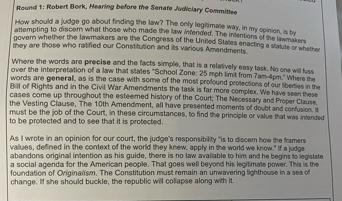 Round 1: Robert Bork, Hearing before the Senate Judiciary Committee
How should a judge go about finding the law? The only legitimate way, in my opinion, is by
attempting to discern what those who made the law intended. The intentions of the lawmakers
govern whether the lawmakers are the Congress of the United States enacting a statute or whether
they are those who ratified our Constitution and its various Amendments.
Where the words are precise and the facts simple, that is a relatively easy task. No one will fuss
over the interpretation of a law that states "School Zone: 25 mph limit from 7am-4pm." Where the
words are general, as is the case with some of the most profound protections of our liberties in the
Bill of Rights and in the Civil War Amendments the task is far more complex. We have seen these
cases come up throughout the esteemed history of the Court; The Necessary and Proper Clause,
the Vesting Clause, The 10th Amendment, all have presented moments of doubt and confusion. It
must be the job of the Court, in these circumstances, to find the principle or value that was intended
to be protected and to see that it is protected.
As I wrote in an opinion for our court, the judge's responsibility "is to discern how the framers
values, defined in the context of the world they knew, apply in the world we know." If a judge
abandons original intention as his guide, there is no law available to him and he begins to legislate
a social agenda for the American people. That goes well beyond his legitimate power. This is the
foundation of Originalism. The Constitution must remain an unwavering lighthouse in a sea of
change. If she should buckle, the republic will collapse along with it.