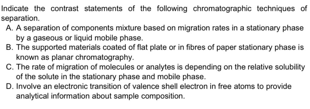 Indicate the contrast statements of the following chromatographic techniques of
separation.
A. A separation of components mixture based on migration rates in a stationary phase
by a gaseous or liquid mobile phase.
B. The supported materials coated of flat plate or in fibres of paper stationary phase is
known as planar chromatography.
C. The rate of migration of molecules or analytes is depending on the relative solubility
of the solute in the stationary phase and mobile phase.
D. Involve an electronic transition of valence shell electron in free atoms to provide
analytical information about sample composition.
