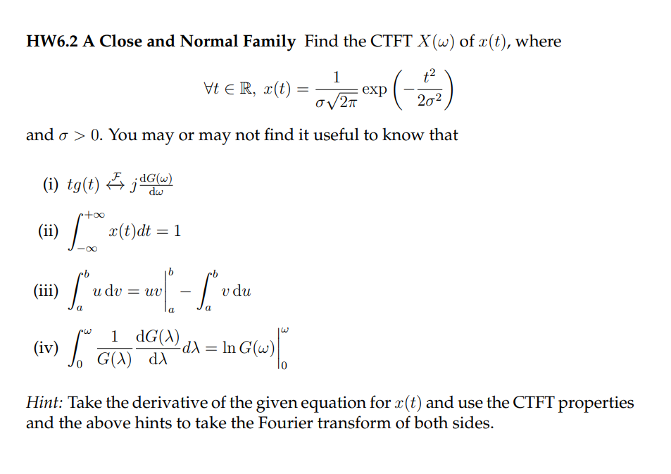 HW6.2 A Close and Normal Family Find the CTFT X (w) of x(t), where
1
Vt Є R, x(t)
t2
=
exp
σ2π
202
and σ > 0. You may or may not find it useful to know that
(i) tg(t)dG(w)
+∞
dw
| x(t) dt = 1
-8
Lude
v du
(ii)
(iii)
udv = uv
- Lvd
a
(iv) So
S.
1 dG(X)
G(A) dA
-dX =
In G(w)
Hint: Take the derivative of the given equation for x(t) and use the CTFT properties
and the above hints to take the Fourier transform of both sides.