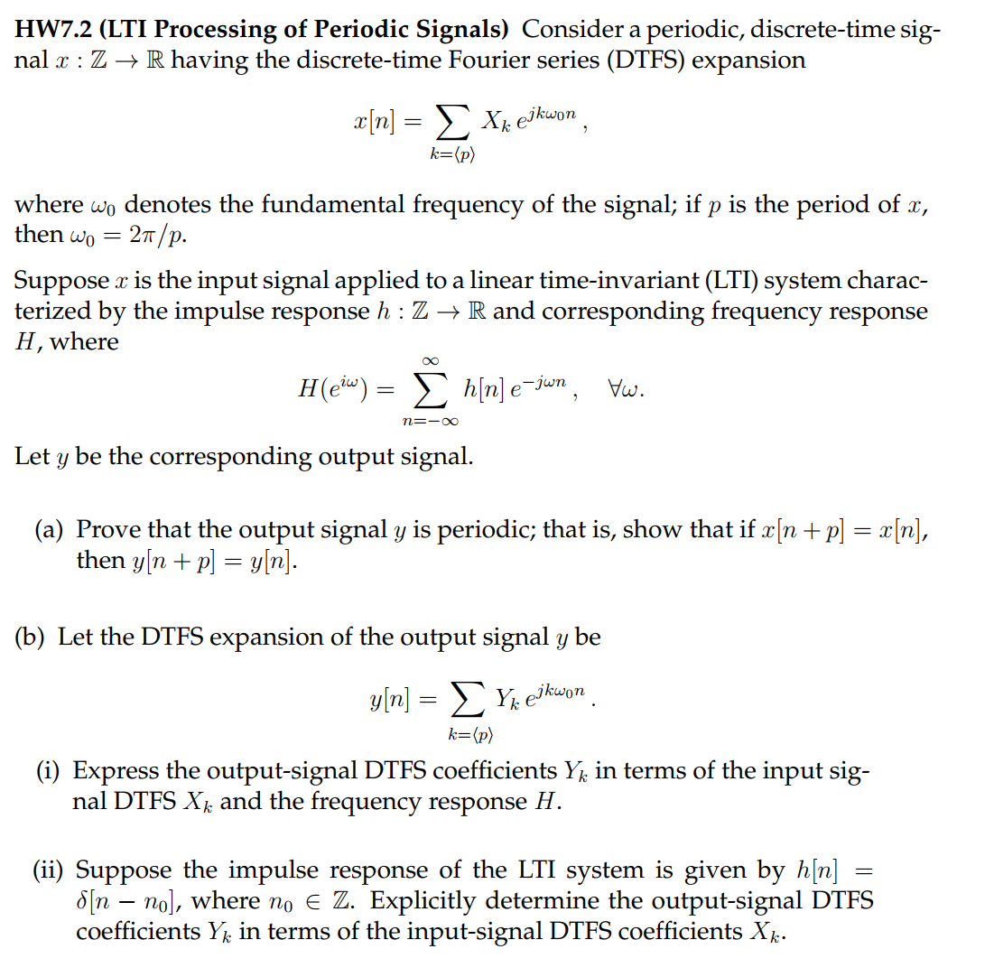 HW7.2 (LTI Processing of Periodic Signals) Consider a periodic, discrete-time sig-
nal x : Z → R having the discrete-time Fourier series (DTFS) expansion
x[n] = Σ Xk e³kwon,
k=(p)
where wò denotes the fundamental frequency of the signal; if p is the period of x,
then wo = 2π/p.
Suppose x is the input signal applied to a linear time-invariant (LTI) system charac-
terized by the impulse response h: Z → R and corresponding frequency response
H, where
∞
H(ew) = h[n] e¯jwn, Vw.
n=-∞
Let y be the corresponding output signal.
(a) Prove that the output signal y is periodic; that is, show that if x[n+p] = x[n],
then y[n+p] = y[n].
(b) Let the DTFS expansion of the output signal y be
y[n]
=
ΣYk jkwon
k=(p)
(i) Express the output-signal DTFS coefficients Yk in terms of the input sig-
nal DTFS Xk and the frequency response H.
=
(ii) Suppose the impulse response of the LTI system is given by h[n]
[nno], where no € Z. Explicitly determine the output-signal DTFS
coefficients Yk in terms of the input-signal DTFS coefficients Xk.