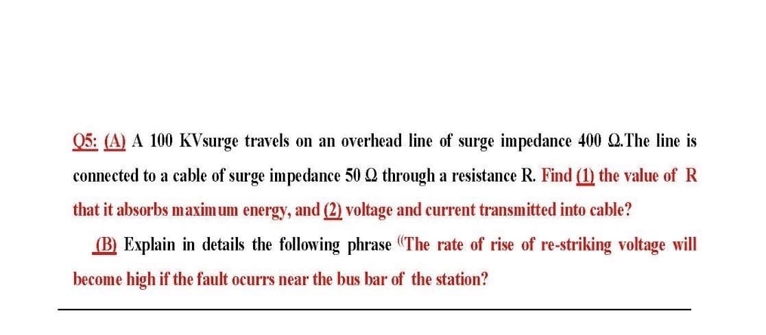 Q5: (A) A 100 KVsurge travels on an overhead line of surge impedance 400 Q.The line is
connected to a cable of surge impedance 50 Q through a resistance R. Find (1) the value of R
that it absorbs maximum energy, and (2) voltage and current transmitted into cable?
(B) Explain in details the following phrase (The rate of rise of re-striking voltage will
become high if the fault ocurrs near the bus bar of the station?
