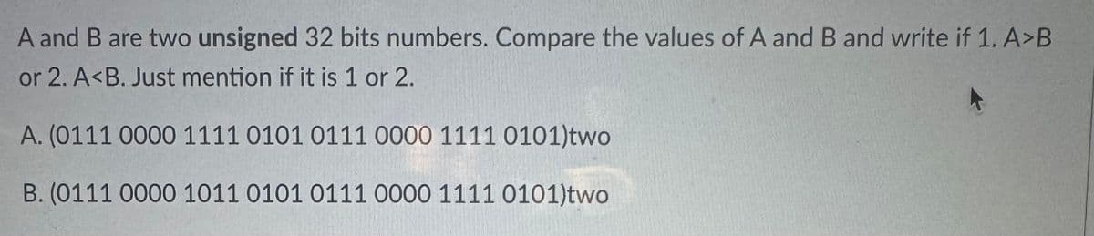 A and B are two unsigned 32 bits numbers. Compare the values of A and B and write if 1. A>B
or 2. A<B. Just mention if it is 1 or 2.
A. (0111 0000 1111 0101 0111 0000 1111 0101)two
B. (0111 0000 1011 0101 0111 0000 1111 0101)two