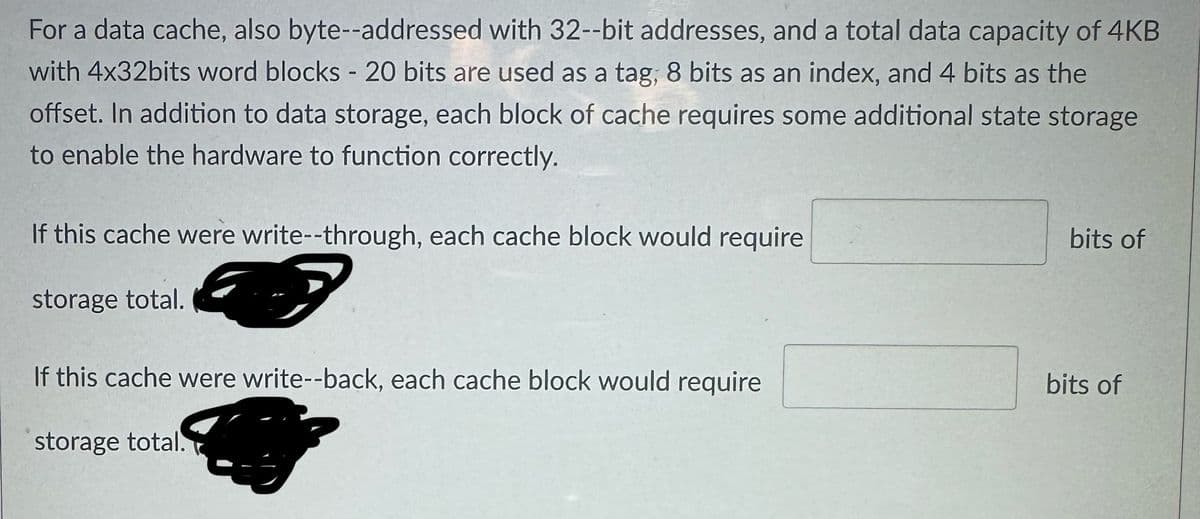 For a data cache, also byte--addressed with 32--bit addresses, and a total data capacity of 4KB
with 4x32bits word blocks - 20 bits are used as a tag, 8 bits as an index, and 4 bits as the
offset. In addition to data storage, each block of cache requires some additional state storage
to enable the hardware to function correctly.
If this cache were write--through, each cache block would require
storage total.
If this cache were write--back, each cache block would require
storage total.
bits of
bits of