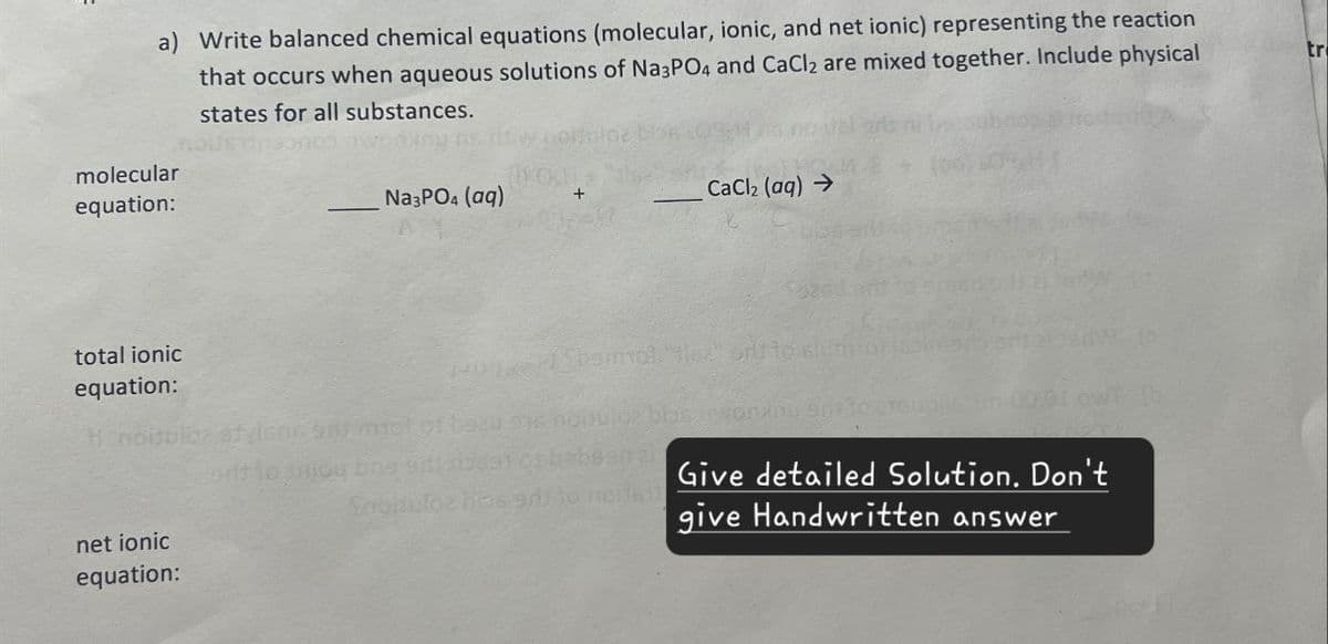 a) Write balanced chemical equations (molecular, ionic, and net ionic) representing the reaction
that occurs when aqueous solutions of Na3PO4 and CaCl2 are mixed together. Include physical
states for all substances.
molecular
equation:
total ionic
Na3PO4 (aq)
CaCl2 (aq) →
equation:
Hinoitulez stylens 91 mol of beau se noitu
orit to aniou bne sides
blas invord
Snodulos biased) to need
net ionic
equation:
Give detailed Solution. Don't
give Handwritten answer