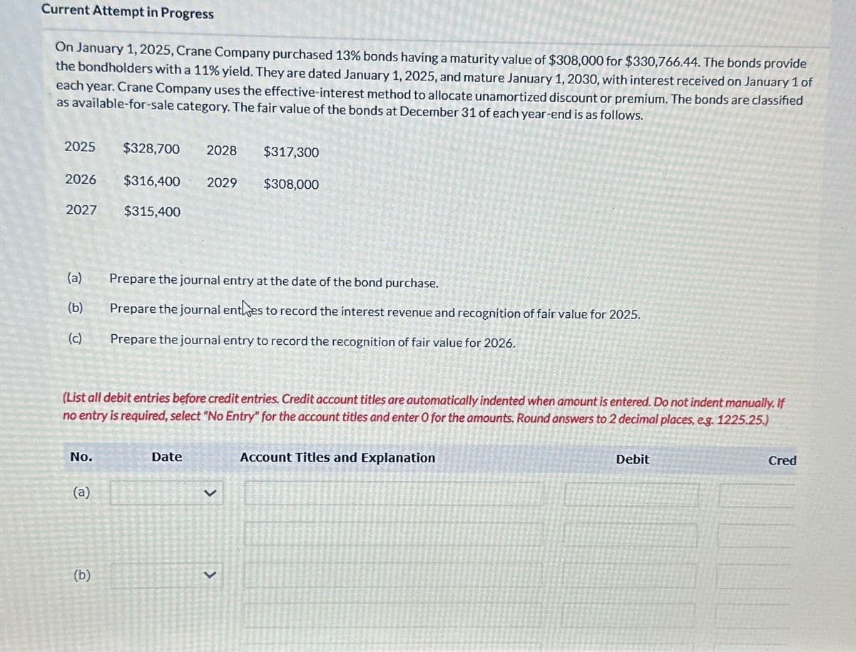 Current Attempt in Progress
On January 1, 2025, Crane Company purchased 13% bonds having a maturity value of $308,000 for $330,766.44. The bonds provide
the bondholders with a 11% yield. They are dated January 1, 2025, and mature January 1, 2030, with interest received on January 1 of
each year. Crane Company uses the effective-interest method to allocate unamortized discount or premium. The bonds are classified
as available-for-sale category. The fair value of the bonds at December 31 of each year-end is as follows.
2025
$328,700 2028
$317,300
2026
$316,400 2029
$308,000
2027 $315,400
(a)
Prepare the journal entry at the date of the bond purchase.
(b)
Prepare the journal entises to record the interest revenue and recognition of fair value for 2025.
(c)
Prepare the journal entry to record the recognition of fair value for 2026.
(List all debit entries before credit entries. Credit account titles are automatically indented when amount is entered. Do not indent manually. If
no entry is required, select "No Entry" for the account titles and enter O for the amounts. Round answers to 2 decimal places, e.g. 1225.25.)
No.
Date
(a)
(b)
V
Account Titles and Explanation
Debit
Cred