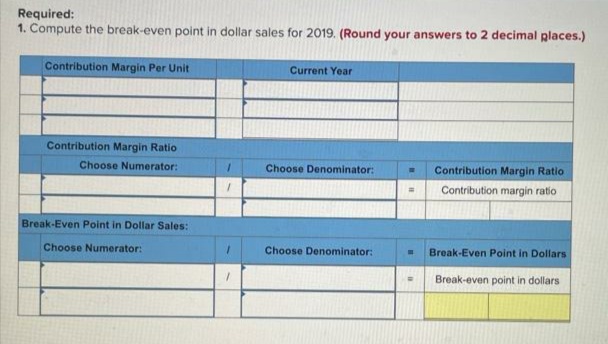 Required:
1. Compute the break-even point in dollar sales for 2019. (Round your answers to 2 decimal places.)
Contribution Margin Per Unit
Current Year
Contribution Margin Ratio
Choose Numerator:
Choose Denominator:
Contribution Margin Ratio
Contribution margin ratio
Break-Even Point in Dollar Sales:
Choose Numerator:
Choose Denominator:
Break-Even Point in Dollars
Break-even point in dollars
