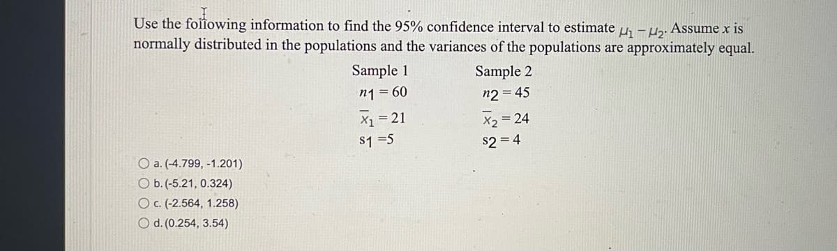Use the following information to find the 95% confidence interval to estimate μ₁ −μ₂. Assume x is
normally distributed in the populations and the variances of the populations are approximately equal.
Sample 2
Sample 1
n1 = 60
n2 = 45
X₁ = 21
= 24
$1=5
$2=4
O a. (-4.799, -1.201)
O b. (-5.21, 0.324)
O c. (-2.564, 1.258)
O d. (0.254, 3.54)