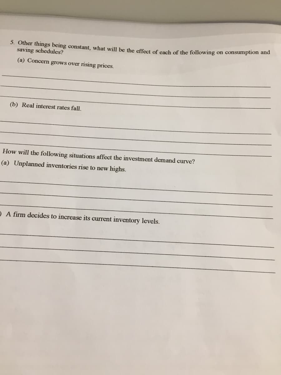 3. Other things being constant, what will be the effect of each of the following on consumption and
saving schedules?
(a) Concern grows over rising prices.
(b) Real interest rates fall.
How will the following situations affect the investment demand curve?
(a) Unplanned inventories rise to new highs.
O A firm decides to increase its current inventory levels.
