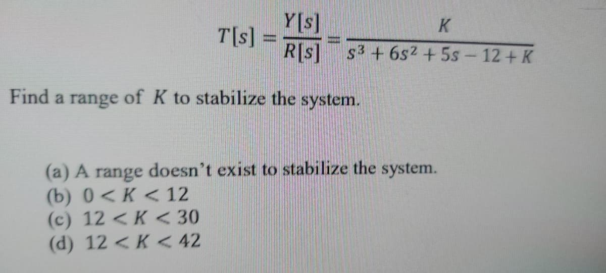 T[s]
www.
Y[s]
K
R[s] s3 +6s² + 5s - 12+ K
Find a range of K to stabilize the system.
(a) A range doesn't exist to stabilize the system.
(b) 0<K < 12
(c) 12 <K < 30
(d) 12 < K < 42