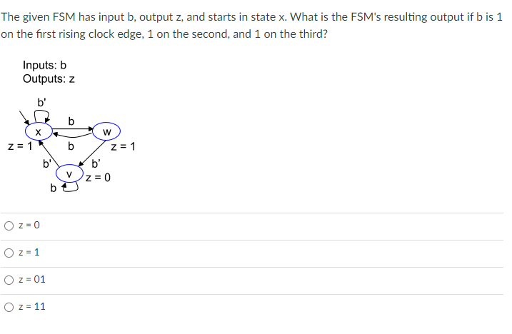The given FSM has input b, output z, and starts in state x. What is the FSM's resulting output if b is 1
on the first rising clock edge, 1 on the second, and 1 on the third?
Inputs: b
Outputs: z
b'
X
z=1
b'
O z = 0
O z = 1
O z = 01
O z = 11
b
b
b
W
z = 1
b'
Z=0