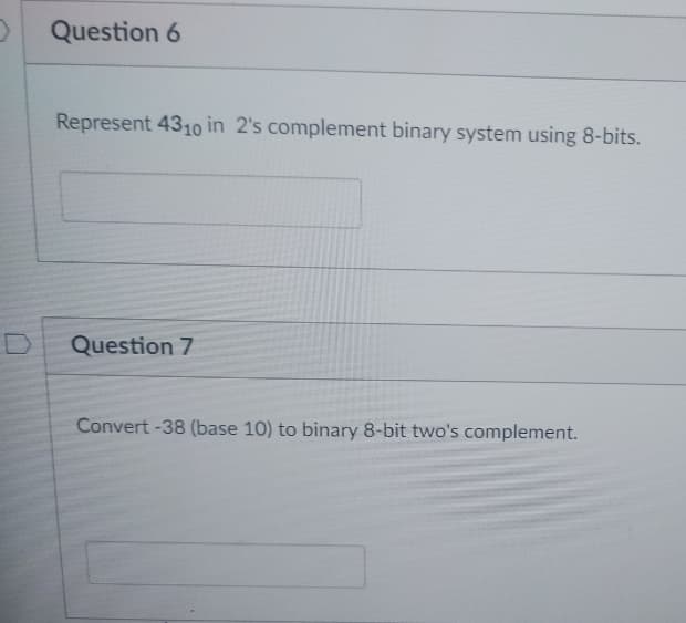 Question 6
Represent 4310 in 2's complement binary system using 8-bits.
Question 7
Convert -38 (base 10) to binary 8-bit two's complement.
