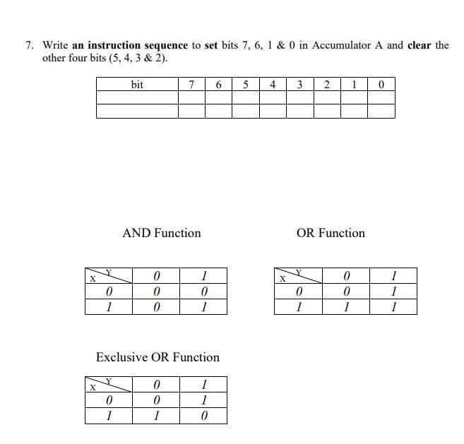 7. Write an instruction sequence to set bits 7, 6, 1 & 0 in Accumulator A and clear the
other four bits (5, 4, 3 & 2).
bit
7
6
5
4
3
2
1
AND Function
OR Function
1
1
1
1
1
Exclusive OR Function
1
1
1
