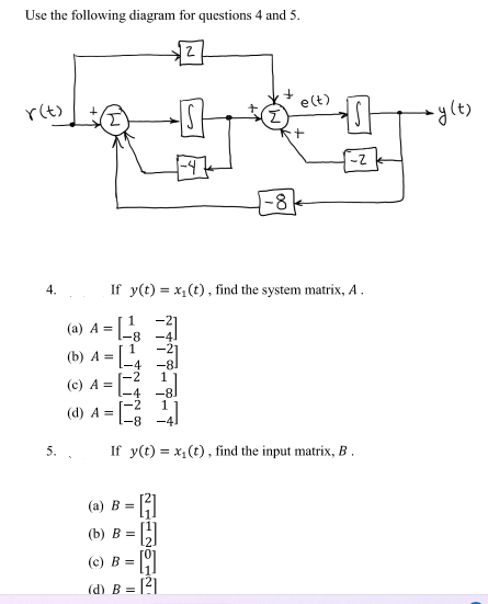 Use the following diagram for questions 4 and 5.
r(t)
4.
(a) A =
(b) A =
(c) A =
(d) A =
5. .
-8
2
(a) B =
H
(b) B = [2]
(c) B =
(d) B=
- 121
NEA
-8
If y(t) = x₁(t), find the system matrix, A.
e(t)
+
-Z
-8
If y(t) = x₁(t), find the input matrix, B.
→→y(t)