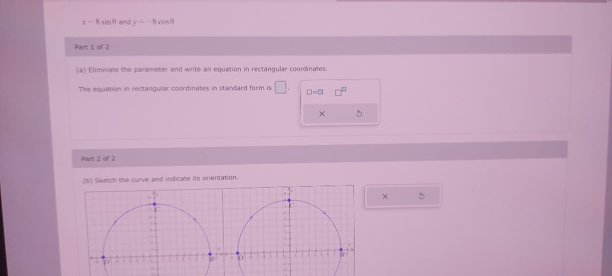 x= 8 sine and y = -8 cos 0
Part 1 of 2
(a) Eliminate the parameter and write an equation in rectangular coordinates.
The equation in rectangular coordinates in standard form is
Part 2 of 2
(b) Sketch the curve and indicate its orientation.
D
6
ローロ
×
х
G