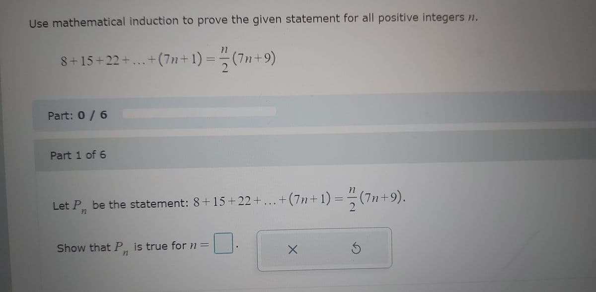 Use mathematical induction to prove the given statement for all positive integers n.
8+15+22+...+(7n+ 1) = (7n+9)
2
Part: 0 / 6
Part 1 of 6
Let P, be the statement: 8+15+22+...+(7n+1)=(7n+9).
72
Show that P. is true for n =
n