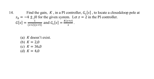 14.
Find the gain, K, in a PI controller, Ge[s], to locate a closed-loop pole at
SA = -4 ± 10 for the given system. Let z = 2 in the PI controller.
1
G[s] =
(s+2)(s+5)
and Ge[s] = K(s+z)
(a) K doesn't exist.
(b) K = 2.0
(c) K = 36.0
(d) K = 4.0