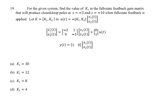 19. For the given system, find the value of K₁ in the full-state feedback gain matrix
that will produce closed-loop poles at s = -3 and s= -10 when full-state feedback is
applied. Let K = [K₁, K₂ ] in u(t) = −[K₁, K₂] [X₂]
8-1² 18+Qu(t)
y(t) = [10][x]
(a) K₁ = 30
(b) K₁ = 12
(c) K₁ = 8
(d) K₁ = 4
