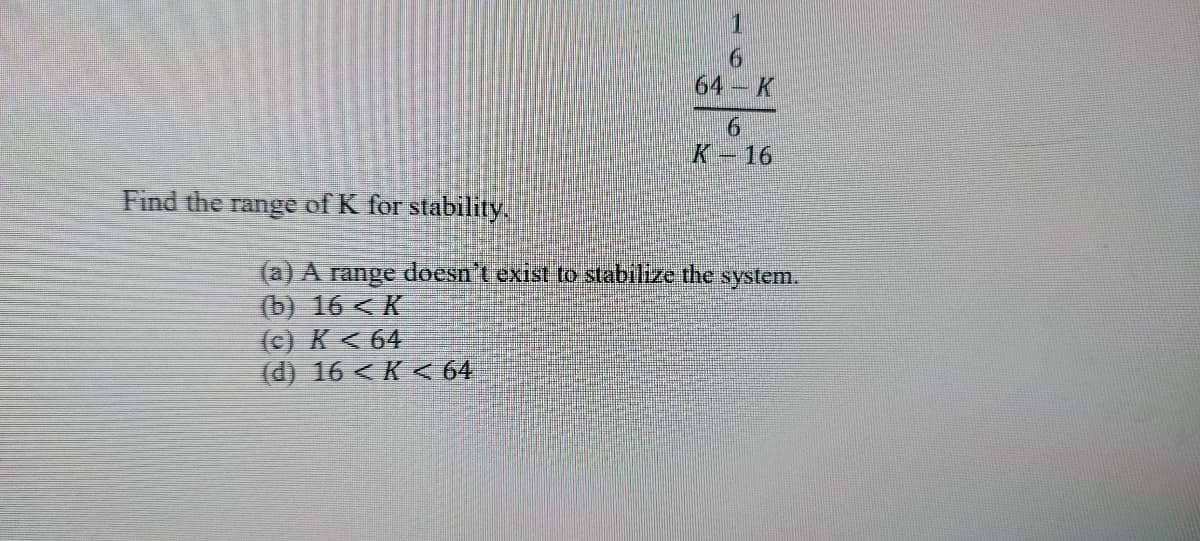 Find the range of K for stability.
1
(c) K≤ 64
(d) 16 <K < 64
6
64-K
6
K-16
(a) A range doesn't exist to stabilize the system.
(b) 16 <K