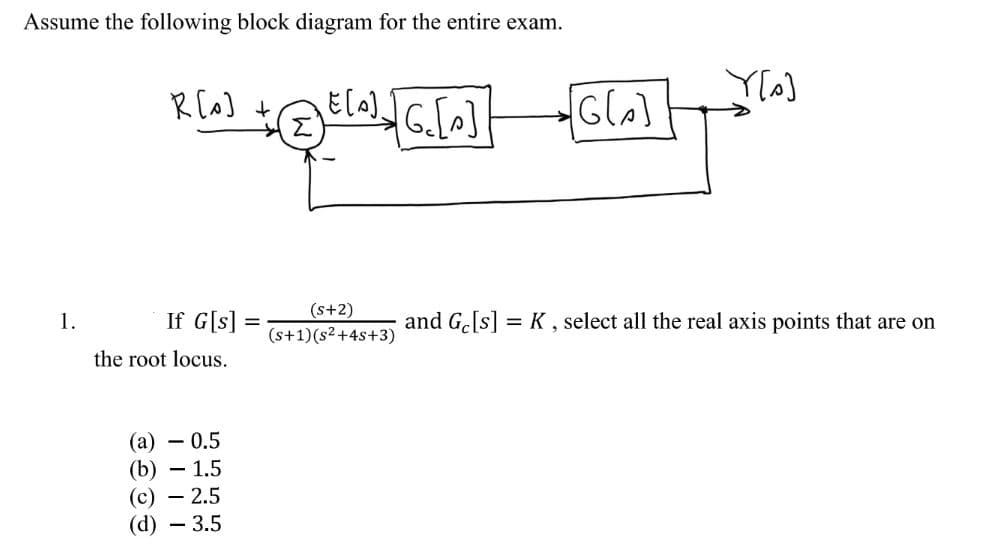 Assume the following block diagram for the entire exam.
1.
R[0] +
If G[s]
the root locus.
+ ²[0]√][G₂ [p]
(E[A].
(a) - 0.5
(b) - 1.5
(c) - 2.5
(d) - 3.5
=
(s+2)
(s+1)(s²+4s+3)
[G[₂]
Y[s]
and Ge[s] = K, select all the real axis points that are on