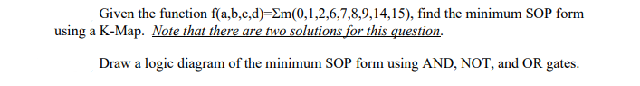Given the function
f(a,b,c,d)=Em(0,1,2,6,7,8,9,14,15), find the minimum SOP form
using a K-Map. Note that there are two solutions for this question.
Draw a logic diagram of the minimum SOP form using AND, NOT, and OR gates.