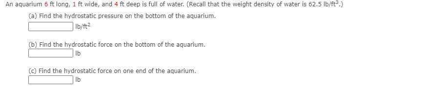An aquarium 6 ft long, 1 ft wide, and 4 ft deep is full of water. (Recall that the weight density of water is 62.5 lb/ft3.)
(a) Find the hydrostatic pressure on the bottom of the aquarium.
| Ib/ft?
(b) Find the hydrostatic force on the bottom of the aquarium.
| Ib
(c) Find the hydrostatic force on one end of the aquarium.
| lb

