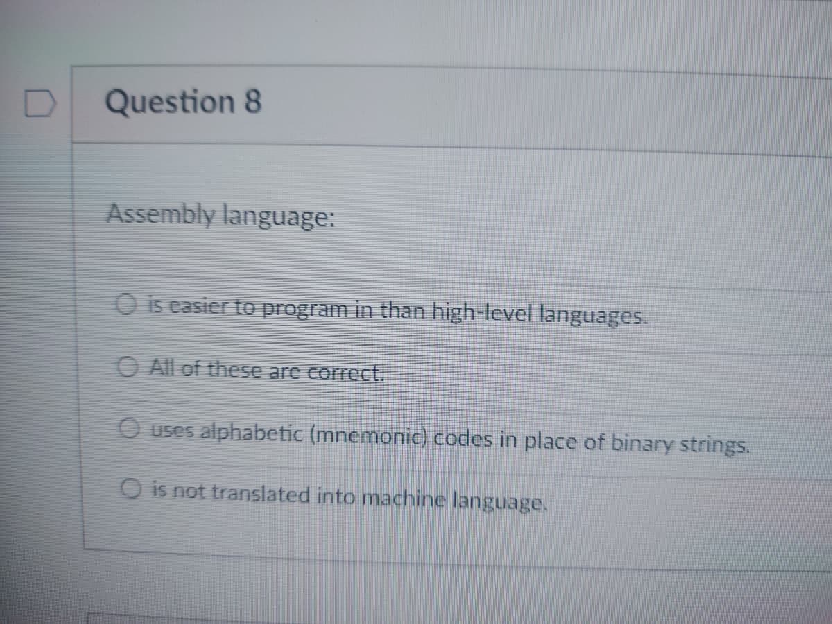 D
Question 8
Assembly language:
O is easier to program in than high-level languages.
O All of these are correct.
O uses alphabetic (mnemonic) codes in place of binary strings.
O is not translated into machine language.