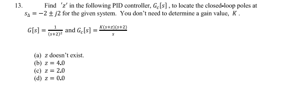 13.
Find 'z' in the following PID controller, Ge[s], to locate the closed-loop poles at
SA = -2±j2 for the given system. You don't need to determine a gain value, K.
K(s+z)(8+2)
G[s] =
1
(s+2)²
and Ge[s]
(a) z doesn't exist.
(b) z = 4.0
(c) z = 2.0
(d) z = 0.0