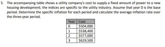 5. The accompanying table shows a utility company's cost to supply a fixed amount of power to a new
housing development; the indices are specific to the utility industry. Assume that year 0 is the base
period. Determine the specific inflation for each period and calculate the average inflation rate over
the three-year period.
Year Cost
$504,000
1
$538,400
$577,000
$629,500
