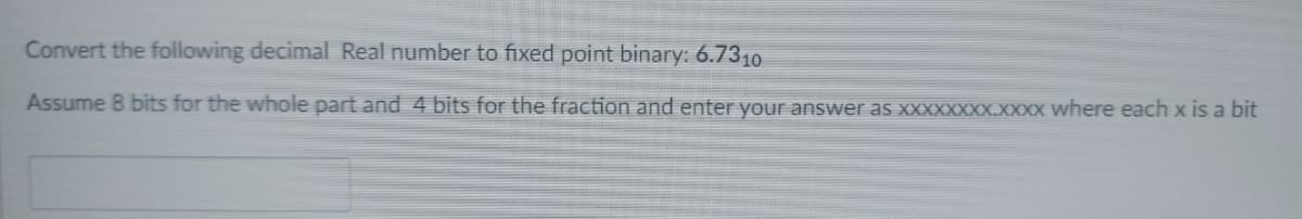 Convert the following decimal Real number to fixed point binary: 6.7310
Assume 8 bits for the whole part and 4 bits for the fraction and enter your answer as XXXXXXXX.XXXX where each x is a bit