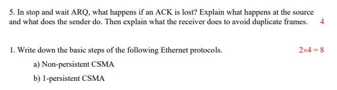 5. In stop and wait ARQ, what happens if an ACK is lost? Explain what happens at the source
and what does the sender do. Then explain what the receiver does to avoid duplicate frames.
4
1. Write down the basic steps of the following Ethernet protocols.
2x4 = 8
a) Non-persistent CSMA
b) 1-persistent CSMA
