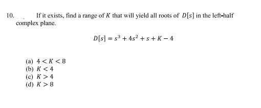 10.
If it exists, find a range of K that will yield all roots of D[s] in the left-half
complex plane.
(a) 4 <K <8
(b) K < 4
(c) K > 4
(d) K> 8
D[s] = s³ + 4s² +s+ K-4