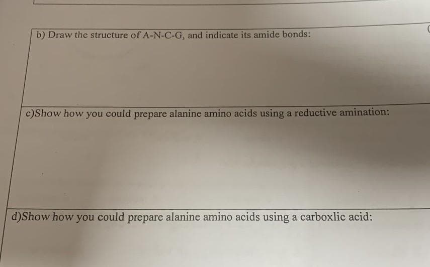 b) Draw the structure of A-N-C-G, and indicate its amide bonds:
c)Show how you could prepare alanine amino acids using a reductive amination:
d)Show how you could prepare alanine amino acids using a carboxlic acid:
C